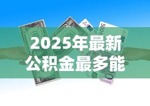 2025年最新公积金最多能贷款多少钱:公积金贷款额度上限是多少 2025年最新公积金最多能贷款多少钱:公积金贷款额度上限是多少