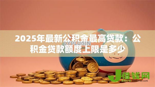 2025年最新公积金最高贷款:公积金贷款额度上限是多少 2025年最新公积金最高贷款:公积金贷款额度上限是多少