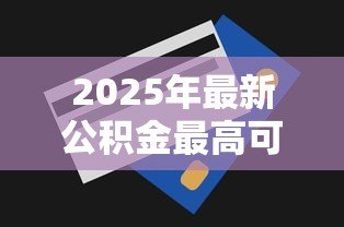 2025年最新公积金最高可以贷款多少:公积金贷款额度上限是多少 2025年最新公积金最高可以贷款多少:公积金贷款额度上限是多少