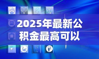 2025年最新公积金最高可以贷款多少:公积金贷款额度上限是多少 2025年最新公积金最高可以贷款多少:公积金贷款额度上限是多少