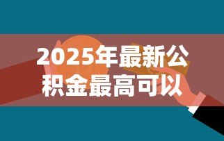 2025年最新公积金最高可以贷款多少钱:住房公积金贷款额度上限是多少? 2025年最新公积金最高可以贷款多少钱:住房公积金贷款额度上限是多少?