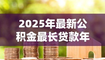2025年最新公积金最长贷款年限：公积金贷款期限最多能申请多少年
