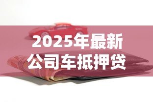 2025年最新公司车抵押贷款:企业车辆如何快速办理融资贷款 2025年最新公司车抵押贷款:企业车辆如何快速办理融资贷款