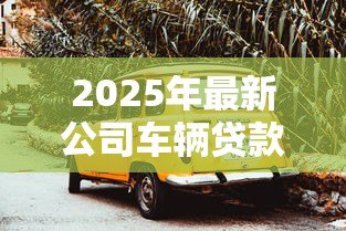 2025年最新公司车辆贷款:企业购车融资方案如何选择 2025年最新公司车辆贷款:企业购车融资方案如何选择