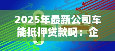2025年最新公司车能抵押贷款吗:企业车辆可否办理抵押贷款 2025年最新公司车能抵押贷款吗:企业车辆可否办理抵押贷款
