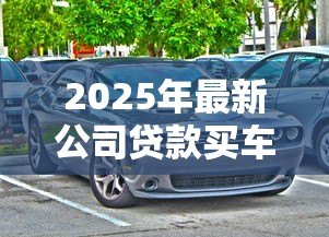 2025年最新公司贷款买车需要什么手续:企业贷款购车需哪些材料证明 2025年最新公司贷款买车需要什么手续:企业贷款购车需哪些材料证明
