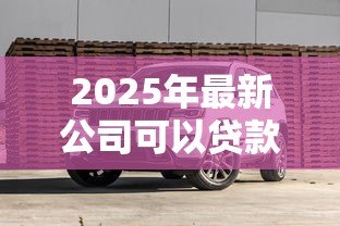 2025年最新公司可以贷款买车吗:企业贷款购车需要满足哪些条件 2025年最新公司可以贷款买车吗:企业贷款购车需要满足哪些条件