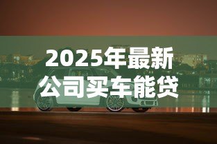 2025年最新公司买车能贷款吗:企业购车贷款需要哪些条件 2025年最新公司买车能贷款吗:企业购车贷款需要哪些条件