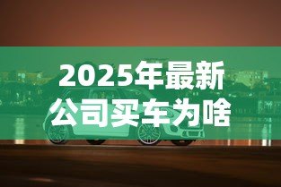 2025年最新公司买车为啥不给贷款：企业购车贷款被拒原因有哪些
