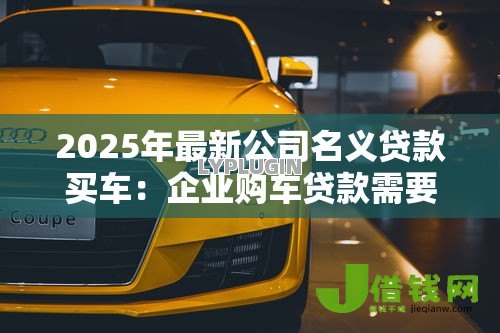 2025年最新公司名义贷款买车:企业购车贷款需要哪些申请条件 2025年最新公司名义贷款买车:企业购车贷款需要哪些申请条件