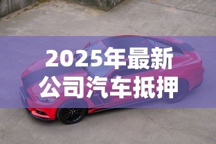 2025年最新公司汽车抵押贷款:企业用车如何快速获得资金周转 2025年最新公司汽车抵押贷款:企业用车如何快速获得资金周转