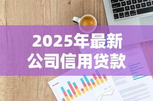 2025年最新公司信用贷款:企业融资如何申请无抵押贷款 2025年最新公司信用贷款:企业融资如何申请无抵押贷款