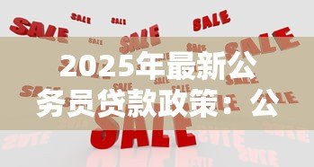 2025年最新公务员贷款政策：公务员可享受哪些特殊贷款优惠