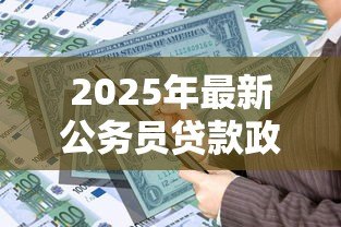 2025年最新公务员贷款政策：公务员可享受哪些特殊贷款优惠