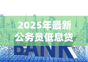 2025年最新公务员低息贷款:公务员如何申请优惠利率贷款 2025年最新公务员低息贷款:公务员如何申请优惠利率贷款