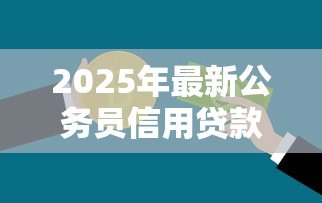 2025年最新公务员信用贷款额度:公务员可申请多少信用贷款 2025年最新公务员信用贷款额度:公务员可申请多少信用贷款