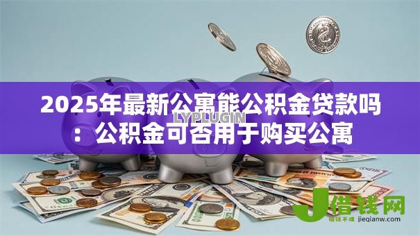 2025年最新公寓能公积金贷款吗：公积金可否用于购买公寓