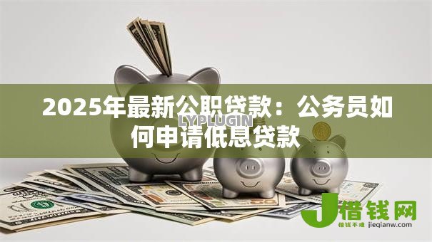 2025年最新公职贷款:公务员如何申请低息贷款 2025年最新公职贷款:公务员如何申请低息贷款