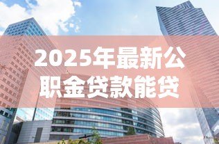 2025年最新公职金贷款能贷多少:公积金最高可贷额度是多少 2025年最新公职金贷款能贷多少:公积金最高可贷额度是多少