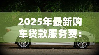 2025年最新购车贷款服务费：贷款买车需要支付哪些额外费用