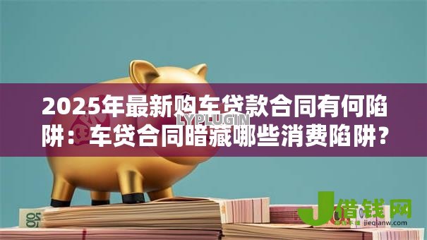2025年最新购车贷款合同有何陷阱:车贷合同暗藏哪些消费陷阱? 2025年最新购车贷款合同有何陷阱:车贷合同暗藏哪些消费陷阱?