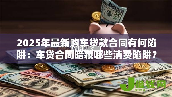 2025年最新购车贷款合同有何陷阱:车贷合同暗藏哪些消费陷阱? 2025年最新购车贷款合同有何陷阱:车贷合同暗藏哪些消费陷阱?
