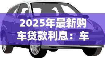 2025年最新购车贷款利息:车贷利率多少比较划算 2025年最新购车贷款利息:车贷利率多少比较划算