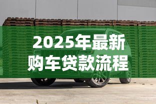 2025年最新购车贷款流程:汽车贷款申请需要哪些步骤 2025年最新购车贷款流程:汽车贷款申请需要哪些步骤