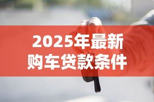 2025年最新购车贷款条件:申请车贷需要满足什么条件 2025年最新购车贷款条件:申请车贷需要满足什么条件