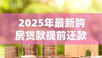 2025年最新购房贷款提前还款规定:2025年提前还房贷如何避免违约金 2025年最新购房贷款提前还款规定:2025年提前还房贷如何避免违约金