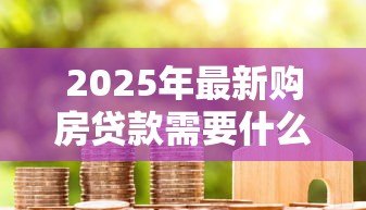 2025年最新购房贷款需要什么材料:申请房贷需准备哪些资料 2025年最新购房贷款需要什么材料:申请房贷需准备哪些资料