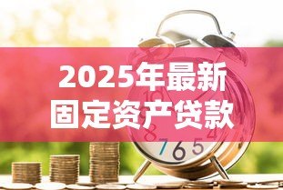 2025年最新固定资产贷款管理暂行办法:固定资产贷款新规有哪些核心变化 2025年最新固定资产贷款管理暂行办法:固定资产贷款新规有哪些核心变化