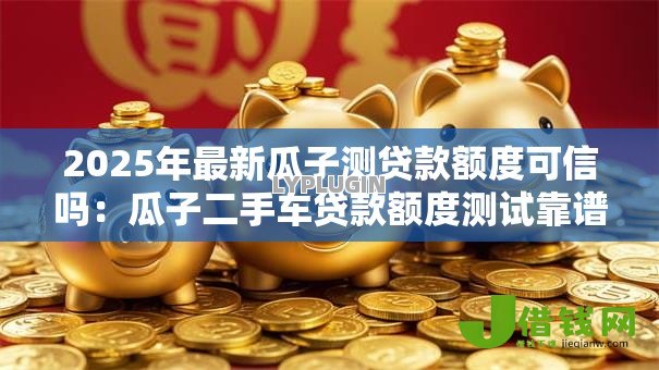 2025年最新瓜子测贷款额度可信吗:瓜子二手车贷款额度测试靠谱吗 2025年最新瓜子测贷款额度可信吗:瓜子二手车贷款额度测试靠谱吗