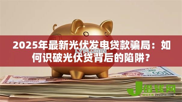2025年最新光伏发电贷款骗局:如何识破光伏贷背后的陷阱? 2025年最新光伏发电贷款骗局:如何识破光伏贷背后的陷阱?