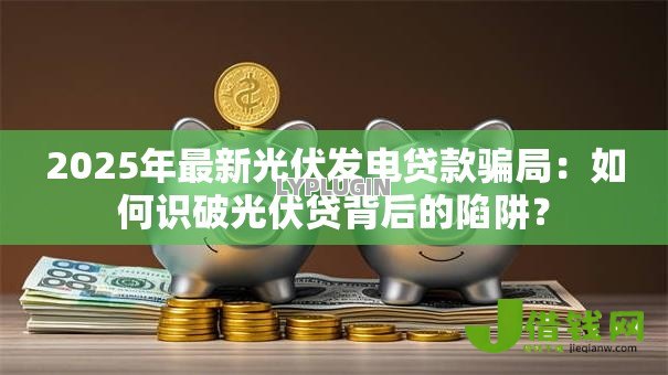 2025年最新光伏发电贷款骗局:如何识破光伏贷背后的陷阱? 2025年最新光伏发电贷款骗局:如何识破光伏贷背后的陷阱?