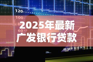 2025年最新广发银行贷款利率:广发银行最新贷款利息是多少 2025年最新广发银行贷款利率:广发银行最新贷款利息是多少