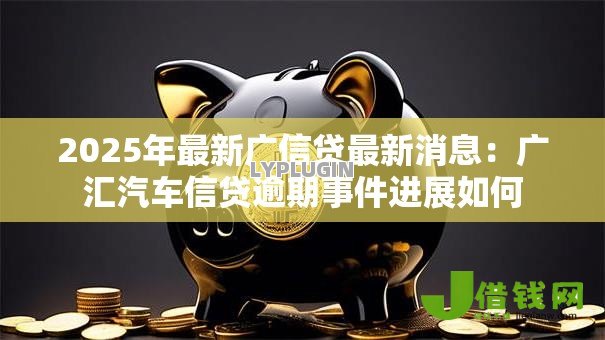 2025年最新广信贷最新消息:广汇汽车信贷逾期事件进展如何 2025年最新广信贷最新消息:广汇汽车信贷逾期事件进展如何
