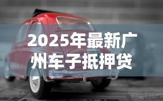 2025年最新广州车子抵押贷款:广州车辆抵押贷款常见问题有哪些 2025年最新广州车子抵押贷款:广州车辆抵押贷款常见问题有哪些