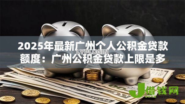 2025年最新广州个人公积金贷款额度:广州公积金贷款上限是多少 2025年最新广州个人公积金贷款额度:广州公积金贷款上限是多少