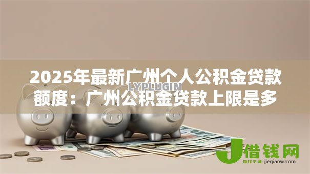 2025年最新广州个人公积金贷款额度:广州公积金贷款上限是多少 2025年最新广州个人公积金贷款额度:广州公积金贷款上限是多少
