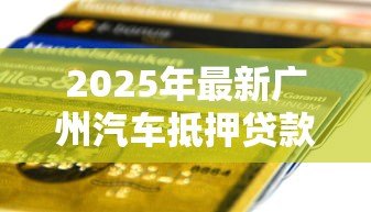 2025年最新广州汽车抵押贷款：广州押车借款有哪些注意事项