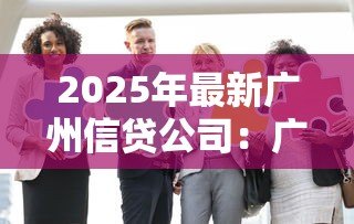 2025年最新广州信贷公司:广州贷款机构哪家靠谱 2025年最新广州信贷公司:广州贷款机构哪家靠谱
