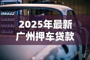2025年最新广州押车贷款:广州车辆抵押贷款条件有哪些 2025年最新广州押车贷款:广州车辆抵押贷款条件有哪些