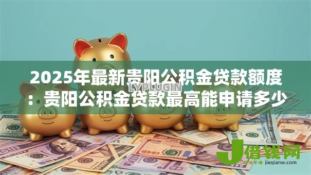 2025年最新贵阳公积金贷款额度:贵阳公积金贷款最高能申请多少 2025年最新贵阳公积金贷款额度:贵阳公积金贷款最高能申请多少