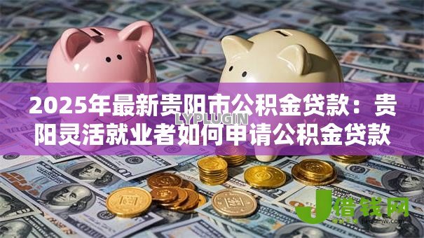 2025年最新贵阳市公积金贷款:贵阳灵活就业者如何申请公积金贷款? 2025年最新贵阳市公积金贷款:贵阳灵活就业者如何申请公积金贷款?