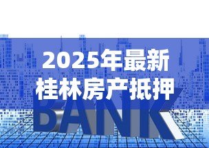 2025年最新桂林房产抵押贷款：桂林房贷抵押有哪些注意事项