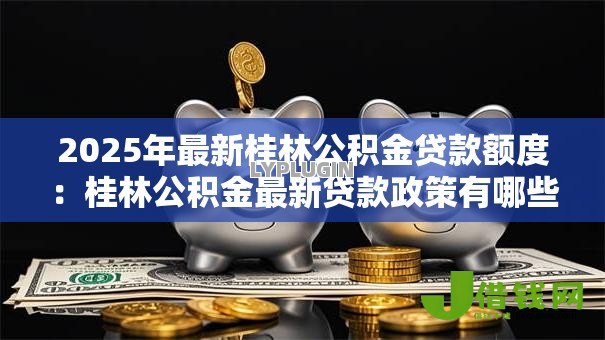 2025年最新桂林公积金贷款额度:桂林公积金最新贷款政策有哪些调整 2025年最新桂林公积金贷款额度:桂林公积金最新贷款政策有哪些调整