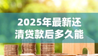 2025年最新还清贷款后多久能解押:房贷结清后解押需要几天? 2025年最新还清贷款后多久能解押:房贷结清后解押需要几天?