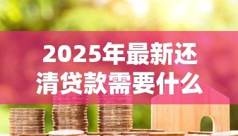 2025年最新还清贷款需要什么手续:房贷结清后必办哪些事项 2025年最新还清贷款需要什么手续:房贷结清后必办哪些事项