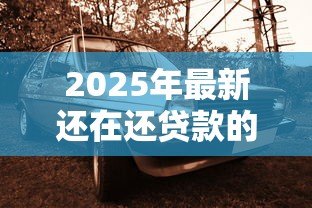 2025年最新还在还贷款的车可以卖吗:卖有贷款的车如何操作 2025年最新还在还贷款的车可以卖吗:卖有贷款的车如何操作